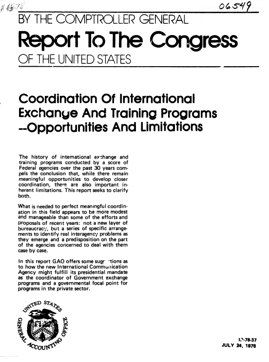 handle is hein.gao/gaobaaxpy0001 and id is 1 raw text is: 

BY THE COMPTROLLER GENERAL



Report To The Congress


OF THE UNITED STATES





Coordination Of International

Exchange And Training Programs

--Opportunities And Limitations



The history of international eyshange and
training programs conducted by a score of
Federal agencies over the past 30 years com-
pels the conclusion that, while there remain
meaningful opportunities to develop closer
coordination, there are also important in-
herent limitations. This report seeks to clarify
both.

What is needed to perfect meaningful coordin-
ation in this field appears to be more modest
and manageable than some of the efforts and
proposals of recent years: not a new layer of
bureaucracy, but a series of specific arrange-
ments to identify real interagency problems as
they emerge and a predisposition on the part
of the agencies concerned to deal with them
case by case.

In this report GAO offers some sug -tions as
to how the new International Communication
Agency might fulfill its presidential mandate
as the coordinator of Government exchange
programs and a governmental focal point for
programs in the private sector.







                                                                    - J78-37
                      y~4f~1~JULY 24, 1978


