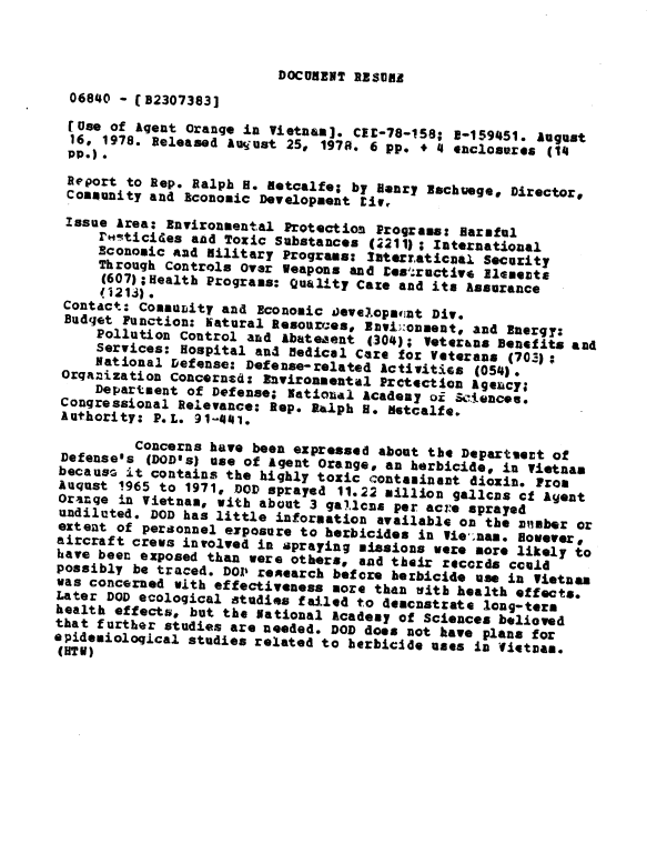 handle is hein.gao/gaobaaxuk0001 and id is 1 raw text is: 



                           DOCU ENT RESUAR
  06840 - (B2307383]
  ruse of Agent Orange in Vietnam]. CEU-78-158; 5-159451. August
  16, 1978. Released Auijust 25, 1978. 6 pp. + 4 enclosures (14
  Pp.)*
  Report to Rep. Ralph H. Retcalfe; by Henry lachuege, Director,
  Community and Aconomic Development tir
  Issue Area: Environmental Protection Programs: Harmful
     rF*ticides and Toxic Substances (2211); International
     Economic And Military Programs: laterraticaal Security
     Through Controls Over Weapons and Eesructive ElJmenot
     (607);Health Programs: Quality Cate and its Assurance
     .1213).
 Contact: Commumity and Economic Developscnt Div.
 Budget Function: Natural Resources, Envi):onnent, and Energy:
     Pollution Control and abateaent 4304); Veterans Benefits and
     Services: Hospital and fledical Care for Veterans (703);
     National Defense: Defense-related Activitics (054).
 Organization Concerned: Environmental Prctection Ageancy;
     Department of Defense; Iatiouai Academy oi Selences.
 Congressional Relevance: Rep. Ralph H. detcalfe.
 Authority: P.L. 91-441.
          Concerns have been expressed about the Departioet of
 Defense's (DOD's) use of Agent Orange, an herbicide, in Vietnam
 because it contains the highly toxic contaminant dioxin. Prom
 Auqust 1965 to 1971, DOD sprayed 11.22 million gallcns cf Agent
 Oranqe in Vietnam, with about 3 galcnas per ac:e sprayed
 undiluted. DOD has little information available on the mnaber or
 extent of personnel exposure to herbicides in Vietnam. However#
 aircraft crews involved in spraying missions were more likely to
 have been exposed than were others, and their records could
 possibly be traced. DOP reearch before herbicide use in Vietnam
 was concerned with effectiveness more than sith health effects.
 Later DOD ecological studies failed to democnstrate long-tern
 health effects, but the National Academy of Sciences believed
 that further studies are needed. DOD does not have plans for
epidemiological studies related to herbicide uses in Wiettvas.
(UTU)


