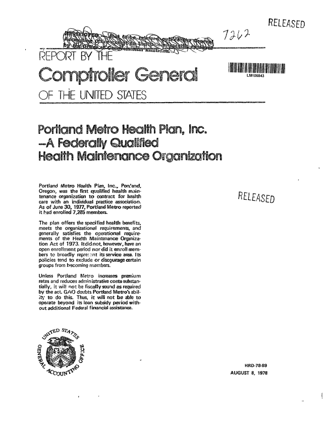handle is hein.gao/gaobaaxun0001 and id is 1 raw text is: 


       RELEASED







LM106843


REPORT BY


OF THE UNITED STATES


Portland Metro Health Plat, Inc-, Poreand,
Oregon, was the first quaiffed heal1M main-
tenance organization to contract for health
care with an indkidual practice association.
As of June 30. 1977, Portland Metro reported
it had enrolled 7,25 membeis.
The plan offers th specified health berefits,
meets the organizatioral reqireraents, and
generally satisfies the operationM require-
ments of the Heath Maintenance Orpniza-
tion Act of 1973. ltdidnot, however, have an
open enrollment period normdi it enroll mem-
bers to broadly repe: ,nt its servie area. Its
policies tend to exdude or d-scou-age certain
groups from be-corrnig rmembers.

Unless Portland Metro increases premnum
rates and reduces admin istrati  costs-s-stan-
tially, it will not be fiscally swand as required
by the act. GAO deabts Portlnd Metro's abil-
'tV to do this. Thas, it will not be able to
operate beyond its loan subsidy period with-
out additional Federal financil assistance.


RELEASED


     HRD-78-89
AUGUST 8, 1978


Comptroller General


Portland Metro ftafth Plan, Inc.

-A Federally Quallfiw

Health Maintenance a;ganization


