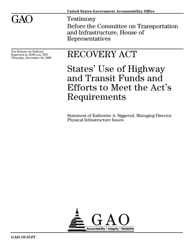handle is hein.gao/gaobaaxvg0001 and id is 1 raw text is:                     United States Government Accountability Office
GAO                 Testimony
                    Before the Committee on Transportation
                    and Infrastructure, House of
                    Representatives


For Release on Delivery
Expected at 10:00 a.m. EST
Thursday, December 10, 2009


RECOVERY ACT


States' Use of Highway
and Transit Funds and
Efforts to Meet the Act's
Requirements

Statement of Katherine A. Siggerud, Managing Director
Physical Infrastructure Issues


  A
~GAO
~Accountability * integrity * Reliability


GAO-10-312T


