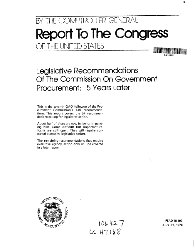 handle is hein.gao/gaobaaxvm0001 and id is 1 raw text is: 




BY THE COMPTROLLER GENERAL



Report To The Congress


OF THE UNITED        STATES                        IIIIIIIhIIIlIl!1lllhulflltlI
                                                        LM06927




Legislative Recommendations

Of The Commission On Government

Procurement: 5 Years Later



This is the seventh GAO followup of the Pro-
curement Commission's 149 recommenda-
tions. This report covers the 57 recommen-
dations calling for legislative action.

About half of these are now in law or in pend-
ing bills. Some difficult but important re-
forms are still open. They will require con-
certed executive-4egislative action.

The remaining recommendations that require
executive agency action only will be covered
in a later report.


  PSAD-78-100
JULY 31, 1978


    00ai~7

U-L AWI I


