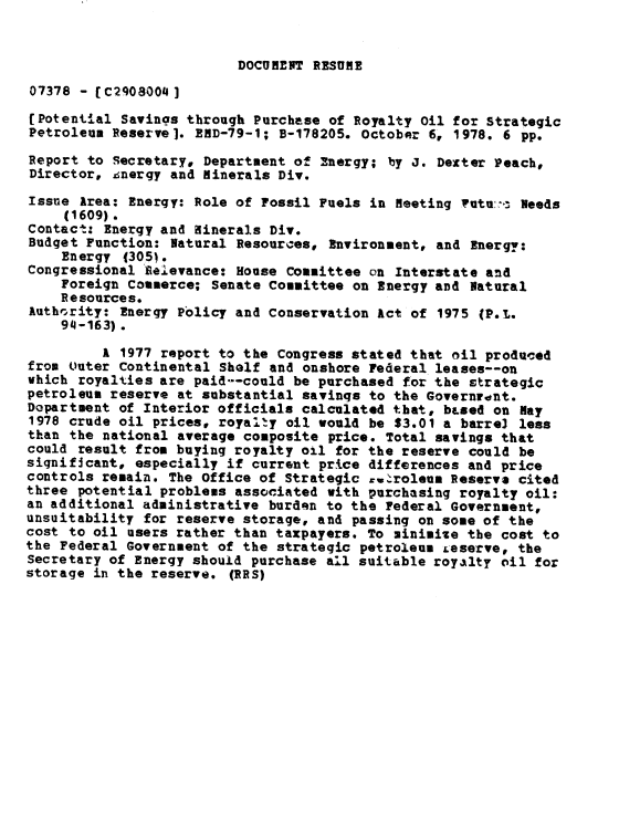 handle is hein.gao/gaobaaycl0001 and id is 1 raw text is: 


DOCUMENT RESUME


07378 - CC2908004]
(Potential Savings through Purchase of Royalty Oil for Strategic
Petroleum Reserve]. END-79-1; B-178205. October 6, 1978. 6 pp.
Report to Secretary, Department of Energy; by J. Dexter Peach,
Director, &nergy and Minerals Div.
Issue Area: Energy: Role of Fossil Fuels in Meeting ?utu:-  Needs
     (1609).
Contact: Energy and Winerals Div.
Budget Function: Natural Resources, Environment, and Energy:
    Energy (305j.
Congressional eielevance: House Committee on Interstate and
    Foreign Commerce; Senate Committee on Energy and Natural
    Resources.
Authvrity: Energy Policy and conservation Act of 1975 (P.L.
    94-163).
         A 1977 report to the Congress stated that oil produced
from Outer Continental Shelf and onshore Federal leases--on
which royalties are paid--could be purchased for the Etrategic
petroleum reserve at substantial savings to the Governront.
Dopartment of Interior officials calculated tbat, bLued OU May
1978 crude oil prices, royalty oil would be $3.01 a barre3 less
than the national average composite price. Total savings that
could result from buying royalty oil for the reserve could be
significant, especially if current price differences and price
controls remain. The Office of Strategic .u.roleus Reserve cited
three potential problems associated with purchasing royalty oil:
an additional administrative burden to the Federal Government,
unsuitability for reserve storage, and passing on some of the
cost to oil users rather than taxpayers. To minimize the cost to
the Federal Government of the strategic petroleum £eserve, the
Secretary of Energy should purchase all suitable royalty oil for
storage in the reserve. (RRS)


