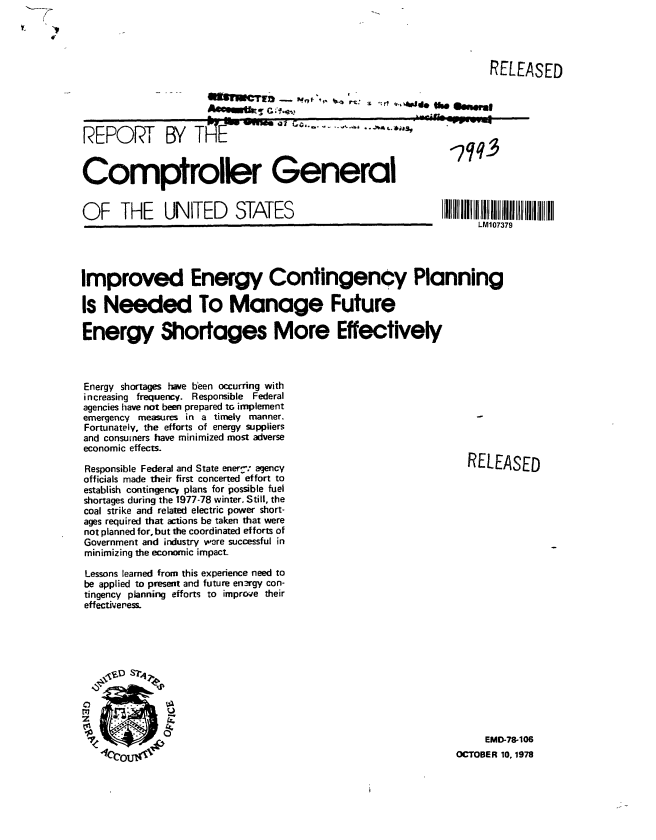 handle is hein.gao/gaobaaycm0001 and id is 1 raw text is: 




                                          RELEASED


= ._                           .?A


REPORT BY TlFE


wuu~ ~ t*~*~* -~ ---~--~~~


Comptroller General


OF THE UNITED STATES


LM107379


Improved Energy Contingency Planning

Is Needed To Manage Future

Energy Shortages More Effectively



Energy shortages have been occurring with
increasing frequency. Responsible Federal
agencies have not been prepared tG implement
emergency measures in a timely manner.
Fortunately, the efforts of energy suppliers
and consumers have minimized most adverse
economic effects.

Responsible Federal and State ener : agency                  RELEASED
officials made their first concerted effort to
establish contingencV plans for possible fuel
shortages during the 1977-78 winter. Still, the
coal strike and related electric power short-
ages required that actions be taken that were
not planned for, but the coordinated efforts of
Government and industry were successful in
minimizing the economic impact-

Lessons learned from this experience need to
be applied to present and future en3rgy con-
tingency planning efforts to improve their
effectiveness.











                                                               EMD-78-106
   1(yc' .1T4' XOCTOBER 10, 1978


saw Rai t'Q'        $_*ass,


-710


