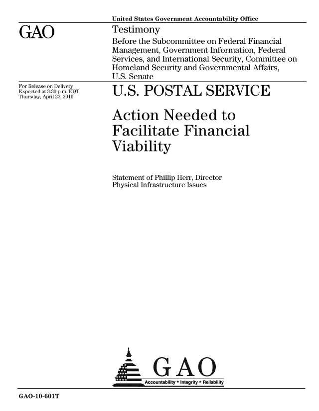 handle is hein.gao/gaobaaydl0001 and id is 1 raw text is: 
                      United States Government Accountability Office

GAO                   Testimony
                      Before the Subcommittee on Federal Financial
                      Management, Government Information, Federal
                      Services, and International Security, Committee on
                      Homeland Security and Governmental Affairs,
                      U.S. Senate


For Release on Delivery
Expected at 3:30 p.m. EDT
Thursday, April 22, 2010


U.S. POSTAL SERVICE


Action Needed to

Facilitate Financial

Viability


Statement of Phillip Herr, Director
Physical Infrastructure Issues


A

      GAn
Accountability * Integrity *Reliability


GAO-10-601T


