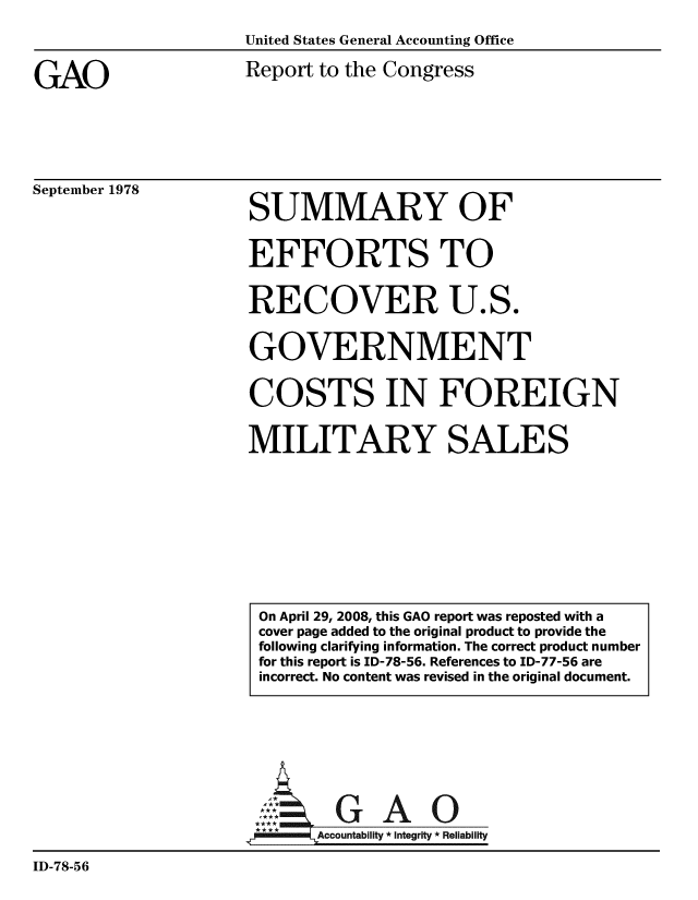 handle is hein.gao/gaobaayds0001 and id is 1 raw text is: 
United States General Accounting Office


GAO


Report to the Congress


September 1978


SUMMARY OF


EFFORTS TO

RECOVER U.S.

GOVERNMENT

COSTS IN FOREIGN

MILITARY SALES


                      A:  GAO0
                            Accountability * Integrity * Reliability
ID-78-56


On April 29, 2008, this GAO report was reposted with a
cover page added to the original product to provide the
following clarifying information. The correct product number
for this report is ID-78-56. References to ID-77-56 are
incorrect. No content was revised in the original document.


