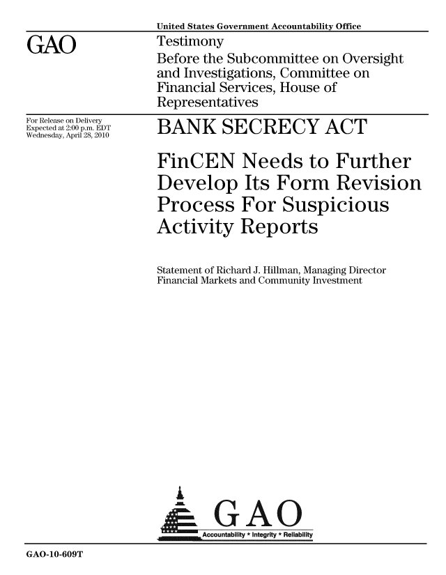 handle is hein.gao/gaobaayee0001 and id is 1 raw text is:                    United States Government Accountability Office
GAO                Testimony
                   Before the Subcommittee on Oversight
                   and Investigations, Committee on
                   Financial Services, House of
                   Representatives


For Release on Delivery
Expected at 2:00 p.m. EDT
Wednesday, April 28, 2010


BANK SECRECY ACT

FinCEN Needs to Further
Develop Its Form Revision
Process For Suspicious
Activity Reports

Statement of Richard J. Hillman, Managing Director
Financial Markets and Community Investment


i

     AlGAO
jm,_Accountability * Integrity * Reliability


GAO-10-609T


