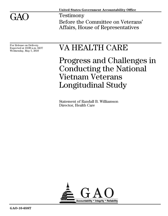 handle is hein.gao/gaobaayep0001 and id is 1 raw text is:                    United States Government Accountability Office
GAO                Testimony
                   Before the Committee on Veterans'
                   Affairs, House of Representatives


For Release on Delivery
Expected at 10:00 a.m. EDT
Wednesday, May 5, 2010


VA HEALTH CARE


Progress and Challenges in
Conducting the National
Vietnam Veterans
Longitudinal Study

Statement of Randall B. Williamson
Director, Health Care


  G

.GAO
~Accountability * Integrity * Reliability


GAO-10-658T


