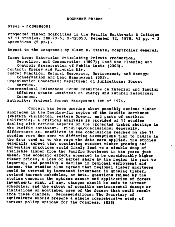 handle is hein.gao/gaobaayhw0001 and id is 1 raw text is: 


DOCUMENT RESUME


07943 - [C3488600J

Projected Timber Scarcities in the Pacific Northwest; A Critique
of 11 Studies. END-79-5; B-125053. December 12, 178. 429 pp. + 3
appendices (5 pp,) .

Report to the Congress; by Elmer B. Staats, Comptroller General.

Issue Area: Materials: Stimulating Private Production,
     Recyclizq, and Conservation (1807); Land Use Planning and
     Control: Preservation of Public Lands (2303).
Contact: Enerqy rind Hiu-2als Div.
Budget Function: Natura! Resources, Environment. and Energy:
     Conservation and Land Management (302) .
Orqanization Concerned: Department o± Agriculture; Forest
     Service.
Congressional Relevance: House Committee cn Interior and Insular
    Affairs; Senate Committee on Energy and Natural Resources;
    Conqress. ,
Authority: National Forest Managemert Act of 1976.

         Concern has been growing about possibly serious timber
shortages in the Douglas-fir region of the Pacific Northwest
(western Washington, western Oregon, and parts of nortb4rL
California). A critical analysis is provided of 1* studies
dealing with various aspects of the proJected timber shortage in
the Pacific NorLhwest. Findirgs/Conclusions: Generally,
differences ar  conflicts in the conclusions reached by the 11
studies were due more to differivg assumptions than to faults in
the data used or to the vays the data were applied. The studies
generally agreed that continuing current timber growing and
harvesting practices would likely lead to a sizable drop of
available tiaber from the Pacific Northwest in the years just
ahead. The economic effects appeared to be considerably higher
timber prices, a loss of market share by the region (in 1drt to
imports), and possibly a decline in regional employment and
income. The studies also agreed that regional timber shcrtages
could be averted by increased in'-estment Jn growing tismber,
revised harvest schedules, or botL. Questions raised by the
studies concern: the optimuz amount and applicaticn of forest
investmet; what, if any, changes should be made to harvest
schedules; and the extent of possible environmental damage or
limitations on nontimber uses of the forest that could result
from these changes. Recommendations: The Secretary of
Aqriculture should prepare a single ccnprehensi.ve study cf
harvest policy options for the Congress. (RES)


