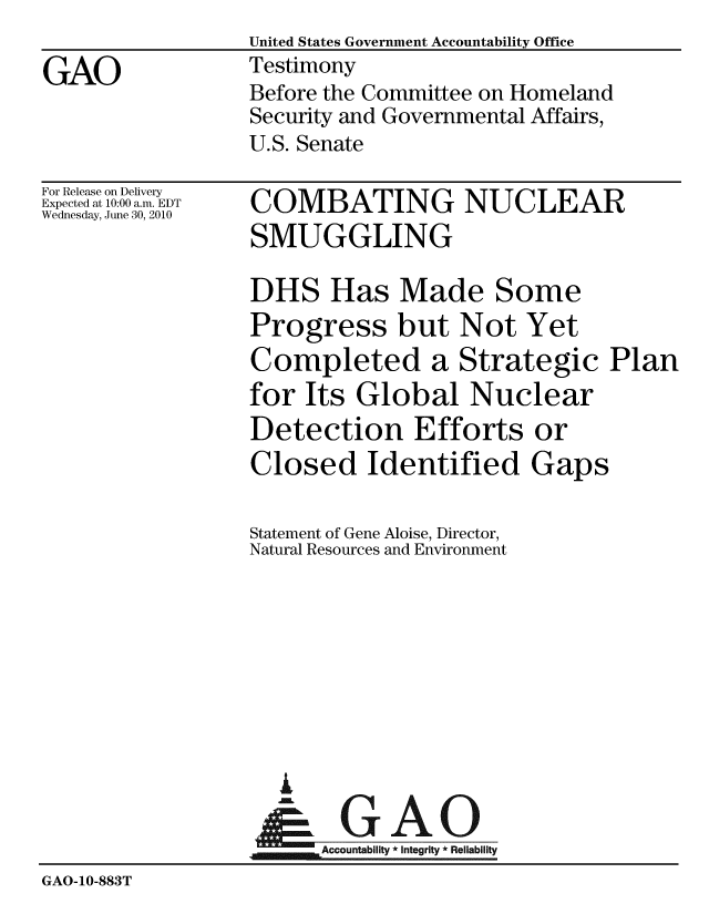 handle is hein.gao/gaobaayja0001 and id is 1 raw text is:                  United States Government Accountability Office
GAO              Testimony
                 Before the Committee on Homeland
                 Security and Governmental Affairs,
                 U.S. Senate


For Release on Delivery
Expected at 10:00 a.m. EDT
Wednesday, June 30, 2010


COMBATING NUCLEAR
SMUGGLING

DHS Has Made Some
Progress but Not Yet
Completed a Strategic Plan
for Its Global Nuclear
Detection Efforts or
Closed Identified Gaps


                 Statement of Gene Aloise, Director,
                 Natural Resources and Environment







                    i
                    & GAO
                 GAccountabilit * Integrity * Reliabflity
GAO-10-883T


