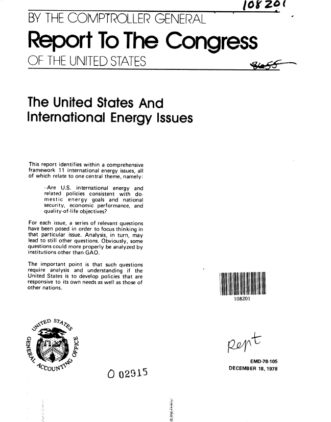 handle is hein.gao/gaobaayjj0001 and id is 1 raw text is: IOb Z4(


BY THE COMPTROLLER GENERAL


V         p


Report To The Congress


OF THE UNITED STATES


'~'.-~4:;


The United States And

International Energy Issues






This report identifies within a comprehensive
framework 11 international energy issues, all
of which relate to one central theme, namely:

     --Are U.S. international energy and
     related policies consistent with do-
     mestic energy goals and national
     security, economic performance, and
     quality-of-life objectives?

For each issue, a series of relevant questions
have been posed in order to focus thinking in
that particular issue. Analysis, in turn, may
lead to still other questions. Obviously, some
questions could more properly be analyzed by
institutions other than GAO.


The important point is that such questions
require analysis and understanding if the
United States is to develop policies that are
responsive to its own needs as well as those of
other nations.


108201


       EMD-78-105
DECEMBER 18, 1978


0 02915


