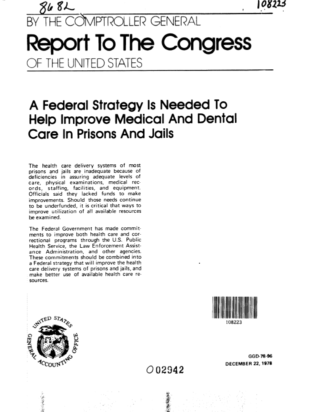 handle is hein.gao/gaobaayjy0001 and id is 1 raw text is: Q~fl~
'~2IA ~1


    oQ r                                                   t r  ,. I

BY THE COMPTROLLER GENERAL



Report To The Congress


OF THE UNITED STATES


I01215


A Federal Strategy Is Needed To

Help Improve Medical And Dental

Care In Prisons And Jails




The health care delivery systems of most
prisons and jails are inadequate because of
deficiencies in assuring adequate levels of
care, physical examinations, medical rec-
ords, staffing, facilities, and equipment.
Officials said they lacked funds to make
improvements. Should those needs continue
to be underfunded, it is critical that ways to
improve utilization of all available resources
be examined.

The Federal Government has made commit-
ments to improve both health care and cor-
rectional programs through the U.S. Public
Health Service, the Law Enforcement Assist-
ance Administration, and other agencies.
These commitments should be combined into
a Federal strategy that will improve the health
care delivery systems of prisons and jails, and
make better use of available health care re-
sources.





   \ DSi 108223





                                                            GGD-78-96
                                  4002942             DECEMBER 22,1978

                                  0   A


I


