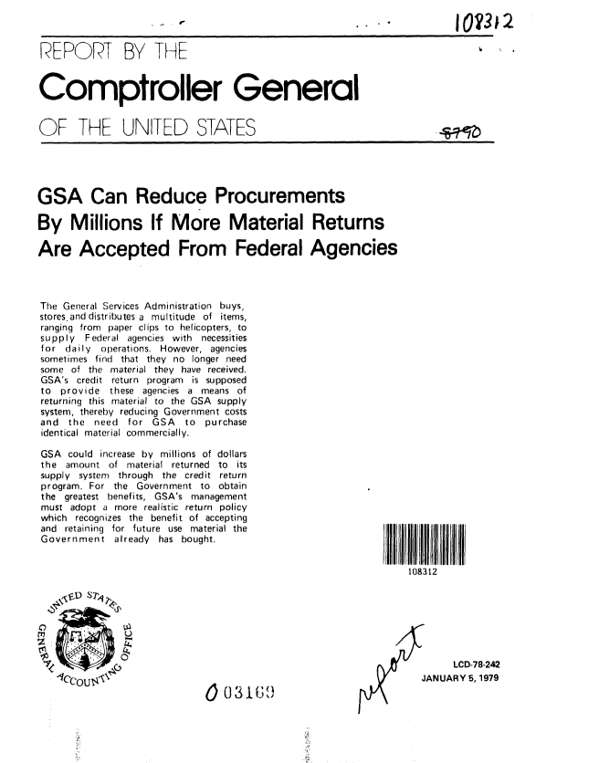 handle is hein.gao/gaobaayky0001 and id is 1 raw text is: 
                                -e IOM32

REPORT BY THE



Comptroller General


OF THE UNITED STATES





GSA Can Reduce Procurements

By Millions If More Material Returns

Are Accepted From Federal Agencies




The General Services Administration buys,
stores, and distributes a multitude of items,
ranging from paper clips to helicopters, to
supply Federal agencies with necessities
for daily operations. However, agencies
sometimes find that they no longer need
some of the material they have received.
GSA's credit return program is supposed
to provide these agencies a means of
returning this material to the GSA supply
system, thereby reducing Government costs
and the need for GSA     to purchase
identical material commercially.

GSA could increase by millions of dollars
the amount of material returned to its
supply system through the credit return
program, For the Government to obtain
the greatest benefits, GSA's management
must adopt a more realistic return policy
which recognizes the benefit of accepting
and retaining for future use material the
Government already has bought.


                                                               108312

     P,,6  S712





                                                                      LCD-78-242
   IC'OutOZ\                     3                               JANUARY 5,1979


