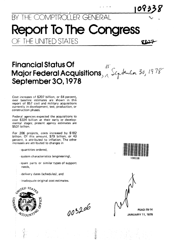 handle is hein.gao/gaobaaylp0001 and id is 1 raw text is: 



BY THE COMPTROLLER GENERAL



Report To The Congress


OF -HE UNITED STATES


S....  I ...9io 0


Financial Status Of

Major Federal Acquisitions) .

September 30,1978



Cost increases of $207 billion, or 64 percent,
over baseline estimates are shown in this
report of 857 civil and military acquisitions
currently in development, test, production, or
construction phases.

Federal agencies expected the acquisitions to
cost $324 billion at their early or develop-
mental stages; present agency estimates are
$531 billion.

For 206 projects, costs increased by $182
billion. Of this amount, $79 billion, or 43
percent, is attributed to inflation. The other
increases are attributed to changes in

    --quantities ordered,

    --system characteristics (engineering),

    -spare parts or similar types of support
    needs,

    delivery dates (schedules), and

    inadequate original cost estimates.





    *10CEP ST.y
    c~i      'p


    :' +Oo,,,                 O


108338


      PSAD-79-14
JANUARY 11, 1979


ii  ii i I IIIIIII IIIII I II III I


iiiTV


