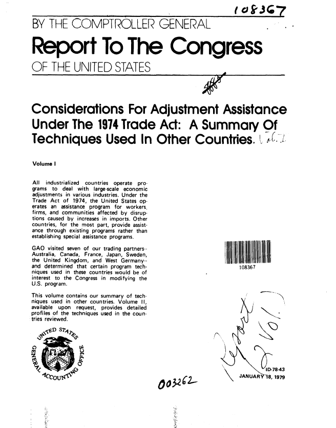 handle is hein.gao/gaobaaymd0001 and id is 1 raw text is: 


BY THE COMPTROLLER GENERAL



Report To The Congress


OF THE UNITED STATES





Considerations For Adjustment Assistance

Under The 1974 Trade Ad: A Summary Of

Techniques Used In Other Countries. L.,


Volume I


All industrialized  countries operate pro-
grams to deal with large-scale economic
adjustments in various industries. Under the
Trade Act of 1974, the United States op-
erates an assistance program for workers,
firms, and communities affected by disrup-
tions caused by increases in imports. Other
countries, for the most part, provide assist-
ance through existing programs rather than
establishing special assistance programs.

GAO visited seven of our trading partners--
Australia, Canada, France, Japan, Sweden,
the United Kingdom, and West Germany--
and determined that certain program tech-                   108367
niques used in these countries would be of
interest to the Congress in modifying the
U.S. program.

This volume contains our summary of tech-
niques used in other countries. Volume II,
available upon  request, provides detailed
profiles of the techniques used in the coun-
tries reviewed.

   g    S2D ST4





                                                                   D-78-43
                                                            JAINUAR -18, 1979


