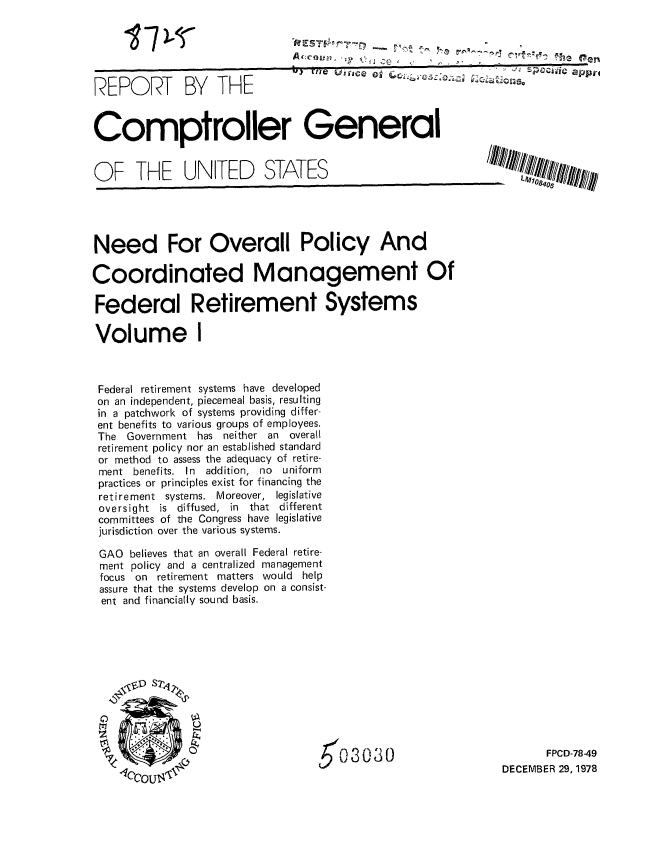 handle is hein.gao/gaobaaymx0001 and id is 1 raw text is: 





REPORT BY THE


17)-T-


Comptroller General


OF THE UNITED STATES


- LJL71o0 I/II


Need For Overall Policy And

Coordinated Management Of

Federal Retirement Systems

Volume I



Federal retirement systems have developed
on an independent, piecemeal basis, resulting
in a patchwork of systems providing differ-
ent benefits to various groups of employees.
The Government has neither an overall
retirement policy nor an established standard
or method to assess the adequacy of retire-
ment benefits. In addition, no    uniform
practices or principles exist for financing the
retirement systems. Moreover, legislative
oversight is diffused, in that different
committees of the Congress have legislative
jurisdiction over the various systems.

GAO believes that an overall Federal retire-
ment policy and a centralized management
focus on retirement matters would help
assure that the systems develop on a consist-
ent and financially sound basis.


03030


       FPCD-78-49
DECEMBER 29, 1978


AcoreLuc  ~~Scd


