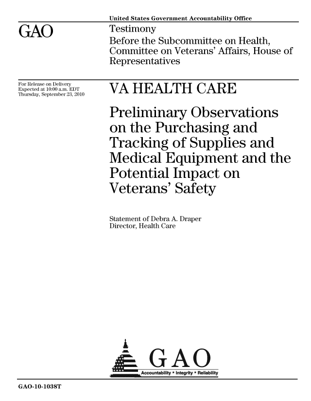 handle is hein.gao/gaobaaynm0001 and id is 1 raw text is:                    United States Government Accountability Office
GAO                Testimony
                   Before the Subcommittee on Health,
                   Committee on Veterans' Affairs, House of
                   Representatives


For Release on Delivery
Expected at 10:00 a.m. EDT
Thursday, September 23, 2010


VA HEALTH CARE


Preliminary Observations
on the Purchasing and
Tracking of Supplies and
Medical Equipment and the
Potential Impact on
Veterans' Safety

Statement of Debra A. Draper
Director, Health Care


                     A

                   Accountability*Integrity * Reliability
GAO-1O-1038T


