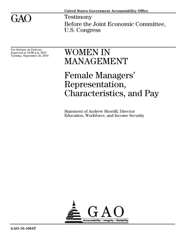 handle is hein.gao/gaobaayns0001 and id is 1 raw text is:                     United States Government Accountability Office
GAO                 Testimony
                    Before the Joint Economic Committee,
                    U.S. Congress


For Release on Delivery
Expected at 10:00 a.m. EDT
Tuesday, September 28, 2010


WOMEN IN
MANAGEMENT


Female Managers'
Representation,
Characteristics, and Pay

Statement of Andrew Sherrill, Director
Education, Workforce, and Income Security


      A
jaGAO
.Accountability * Integrity * Reliability


GAO-10-1064T


