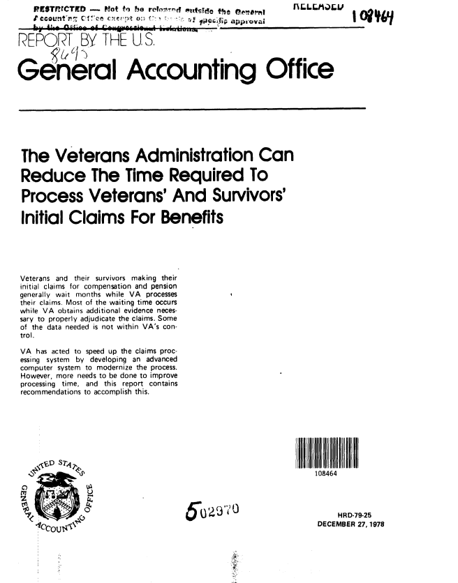 handle is hein.gao/gaobaayob0001 and id is 1 raw text is:       Pf$W TD-   Nlot fin h@ re~n;Arnt ptfq . Edo t~he



REPORT BY THE U, S,



General Accounting Office


The Veterans Administration Can

Reduce The Time Required To

Process Veterans' And Survivors'

Initial Claims For Benefits






Veterans and their survivors making their
initial claims for compensation and pension
generally wait months while VA processes
their claims. Most of the waiting time occurs
while VA obtains additional evidence neces-
sary to properly adjudicate the claims. Some
of the data needed is not within VA's con-
trol,

VA has acted to speed up the claims proc-
essing system by developing an advanced
computer system to modernize the process.
However, more needs to be done to improve
processing time, and this report contains
recommendations to accomplish this.


108464


    HRD-79-25
DECEMBER 27, 1978


