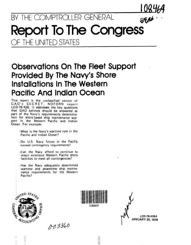 handle is hein.gao/gaobaayoh0001 and id is 1 raw text is: 

                                                             I Q -- -

BY THE COMPTROLLER GENERAL      A# & 6



Report To The Congress


OF THE UNITED STATES


Observations On The Fleet Support

Provided By The Navy's Shore

Installations In The Western

Pacific And Indian Ocean
This report is the unclassified version of
GAO's  SECRET, NOFORN     report
LCD-78-426. It addresses the key questions
that GAO believes should be answered as
part of the Navy's requirements determina-
tion for shore-based ship maintenance sup-
port in the Western Pacific and     Indian
Ocean. For example:

    --What is the Navy's wartime role in the
    Pacific and Indian Ocean?

    -Do U.S. Navy forces in the Pacific
    exceed contingency requirements?
    --Can the Navy afford to continue to
    retain extensive Western Pacific shore
    facilities to meet all contingencies?

    --Has the Navy adequately determined
    wartime and peacetime ship mainte-
    nance requirements for the Western
    Pacific?




    \ SD ST7 4


                                    108469
             0  LCD-78-426A
                                                        JANUARY 26, 1979

                 6-0   36(o


