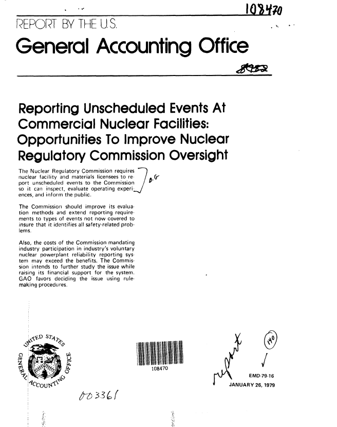 handle is hein.gao/gaobaayoj0001 and id is 1 raw text is: 


REPORT BY THE U.S,

General Accounting Office










Reporting Unscheduled Events At

Commercial Nuclear Facilities:

Opportunities To Improve Nuclear

Regulatory Commission Oversight

The Nuclear Regulatory Commission requires
nuclear facility and materials licensees to re  /  V
port unscheduled events to the Commission /
so it can inspect, evaluate operating experi-
ences, and inform the public.

The Commission should improve its evalua
tion methods and extend reporting require
ments to types of events not now covered to
insure that it identifies all safety-related prob-
lems.

Also, the costs of the Commission mandating
industry participation in industry's voluntary
nuclear powerplant reliability reporting sys
tem may exceed the benefits. The Commis-
sion intends to further study the issue while
raising its financial support for the system.
GAO favors deciding the issue using rule-
maKing procedures.













                                                              EMD-79 '16
                14cCU14JANUARY 26, 1979


