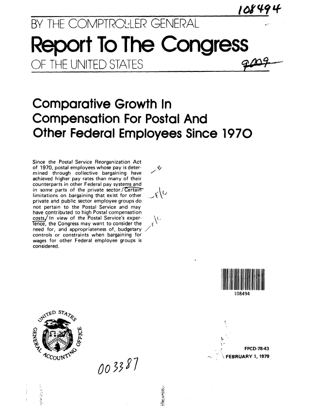 handle is hein.gao/gaobaayoo0001 and id is 1 raw text is: 


BY THE COMPTROLER GENERAL



Report To The Congress


OF THE UNITED STATES





Comparative Growth In

Compensation For Postal And

Other Federal Employees Since 1970



Since the Postal Service Reorganization Act
of 1970, postal employees whose pay is deter-  e
mined through collective bargaining have   -
achieved higher pay rates than many of their
counterparts in other Federal pay systems and
in some parts of the private sector. Cer-an
limitations on bargaining that exist for other
private and public sector employee groups do
not pertain to the Postal Service and may
have contributed to high Postal compensation
costs/In view of the Postal Service's exper-
ence, the Congress may want to consider the \
need for, and appropriateness of, budgetary
controls or constraints when bargaining for
wages for other Federal employee groups is
considered.







                                                          108494


      \DS7,4IZ





                                                             FPCD-78-43
   lCCOUI1        0033\ FEBRUARY 1,1979

                                            '197


