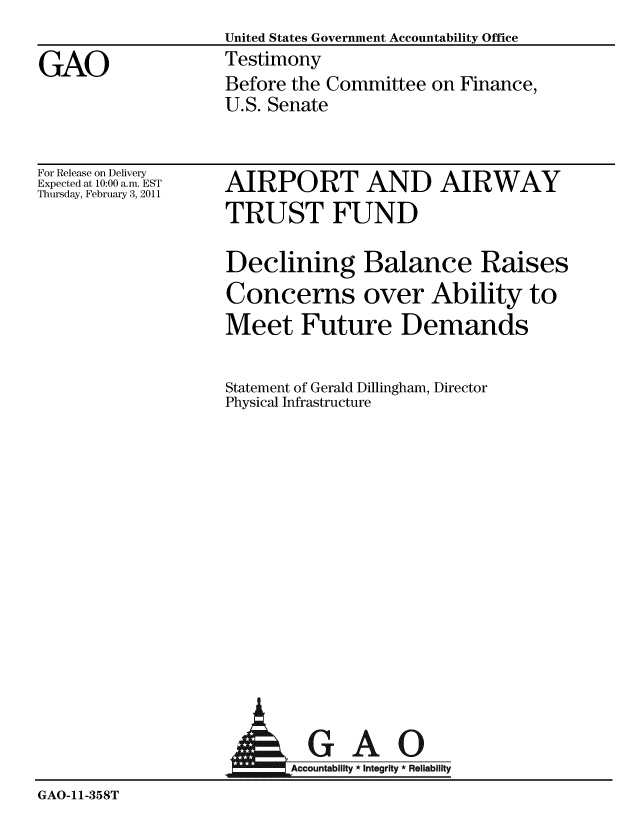 handle is hein.gao/gaobaaypi0001 and id is 1 raw text is:                   United States Government Accountability Office
GAO               Testimony
                  Before the Committee on Finance,
                  U.S. Senate


For Release on Delivery
Expected at 10:00 a.m. EST
Thursday, February 3, 2011


AIRPORT AND AIRWAY
TRUST FUND

Declining Balance Raises
Concerns over Ability to
Meet Future Demands

Statement of Gerald Dillingham, Director
Physical Infrastructure


                          GAO

GAO-11-358T


