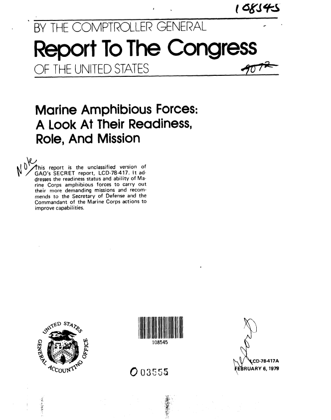handle is hein.gao/gaobaaypm0001 and id is 1 raw text is: 



BY THE COMPTROLLER GENERAL



Report To The Congress

OF THE UNITED STATES                              #-'7U   -


   Marine Amphibious Forces:

   A Look At Their Readiness,

   Role, And Mission



his report is the unclassified version of
GAO's SECRET report, LCD-78-417. It ad-
   dresses the readiness status and ability of Ma-
   rine Corps amphibious forces to carry out
   their more demanding missions and recom-
   mends to the Secretary of Defense and the
   Commandant of the Marine Corps actions to
   improve capabilities.


     108545




0 O353


IUARY 6, 1979



