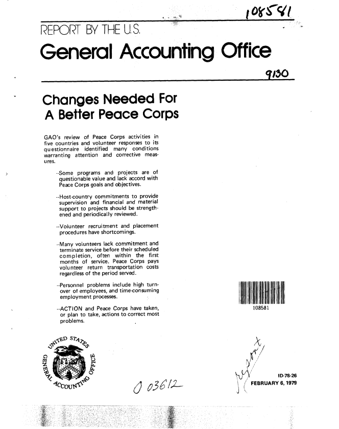 handle is hein.gao/gaobaayqb0001 and id is 1 raw text is: 



REPORT BY THE U S.



General Accounting Office

                                                                        W50~


Changes Needed For

A Better Peace Corps


GAO's review of Peace Corps activities in
five countries and volunteer responses to its
questionnaire identified  many conditions
warranting attention and corrective meas-
ures.

    -Some programs and projects are of
    questionable value and lack accord with
    Peace Corps goals and objectives.

    --Host-country commitments to provide
    supervision and financial and material
    support to projects should be strength-
    ened and periodically reviewed.

    --Volunteer recruitment and placement
      procedures have shortcomings.

    --Many volunteers lack commitment and
    terminate service before their scheduled
    completion, often within the first
      months of service. Peace Corps pays
      volunteer return transportation costs
      regardless of the period served.


--Personnel problems include high turn-
over ot employees, and time-consuming
employment processes.

--ACTION and Peace Corps have taken,
or plan to take, actions to correct most
problems.


108581









         ID-78-26
FEBRUARY 6, 1979


3(1/


