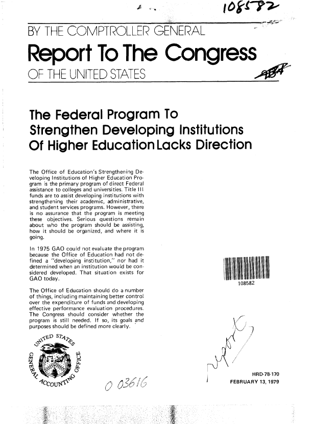 handle is hein.gao/gaobaayqd0001 and id is 1 raw text is: I to ?s07-0


BY THE COMPTROLLER GENERAL



Report To The Congress


OF THE UNITED STATES                                                 ,O


The Federal Program To

Strengthen Developing Institutions

Of Higher Education Lacks Direction



The Office of Education's Strengthening De-
veloping Institutions of Higher Education Pro-
gram is the primary program of direct Federal
assistance to colleges and universities. Title III
funds are to assist developing institutions with
strengthening their academic, administrative,
and student services programs. However, there
is no assurance that the program is meeting
these objectives. Serious questions remain
about who the program should be assisting,
how it should be organized, and where it is
going.


In 1975 GAO could not evaluate the program
because the Office of Education had not de-
fined a developing institution, nor had it
determined when an institution would be con-
sidered developed. That situation exists for
GAO today.

The Office of Education should do a number
of things, including maintaining better control
over the expenditure of funds and developing
effective performance evaluation procedures.
The Congress should consider whether the
program is still needed. If so, its goals and
purposes should be defined more clearly.


108582


       HRD-78-170
FEBRUARY 13,1979


