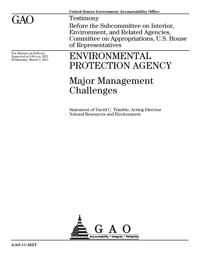 handle is hein.gao/gaobaayqm0001 and id is 1 raw text is:                   United States Government Accountability Office
GAO               Testimony
                  Before the Subcommittee on Interior,
                  Environment, and Related Agencies,
                  Committee on Appropriations, U.S. House
                  of Representatives


For Release on Delivery
Expected at 9:30 a.m. EST
Wednesday, March 2, 2011


ENVIRONMENTAL
PROTECTION AGENCY

Major Management
Challenges

Statement of David C. Trimble, Acting Director
Natural Resources and Environment


                           AGAO


GAO-11-422T


