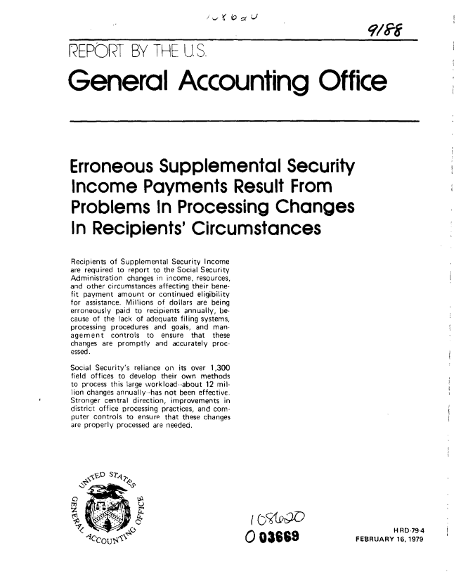 handle is hein.gao/gaobaayqo0001 and id is 1 raw text is: 




REPORT BY THE U. S.



General Accounting Office








Erroneous Supplemental Security

Income Payments Result From

Problems In Processing Changes

In Recipients' Circumstances


Recipients of Supplemental Security Income
are required to report to the Social Security
Administration changes in income, resources,
and other circumstances affecting their bene-
fit payment amount or continued eligibility
for assistance. Millions of dollars are being
erroneously paid to recipients annually, be-
cause of the lack of adequate filing systems,
processing procedures and goals, and man-
agement controls to     ensure that these
changes are promptly and accurately proc-
essed.

Social Security's reliance on its over 1,300
field offices to develop their own methods
to process this large workload --about 12 mil-
lion changes annually--has not been effective.
Stronger central direction, improvements in
district office processing practices, and com-
puter controls to ensurp that these changes
are properly processed are needea.











                                                                    H RD-79-4
    00366oOU                                                FEBRUARY 16,,1979


