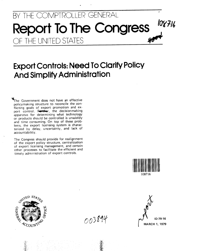 handle is hein.gao/gaobaaysd0001 and id is 1 raw text is: 



BY THE COMPTROLLER GENERAL



Report To The Congress


OF THE UNITED STATES






Export Controls: Need To Clarify Policy

And Simplify Administration





The Government does not have an effective
policymaking structure to reconcile the con-
flicting goals of export promotion and ex-
port control. F*  , the decisionmaking
apparatus for determining what technology
or products should be controlled is unwieldy
and time consuming. On top of these prob-
lems, the export licensing system is charac-
terized by delay, uncertainty, and lack of
accountability.

The Congress should provide for realignment
of the export policy structure, centralization
of export licensing management, and certain
other processes to facilitate the efficient and
timely administration of export controls.




                                                               108716





       \(DS74





                                                                      ID-79-1 6
      1C'OU                            3                       MARCH 1, 1979


