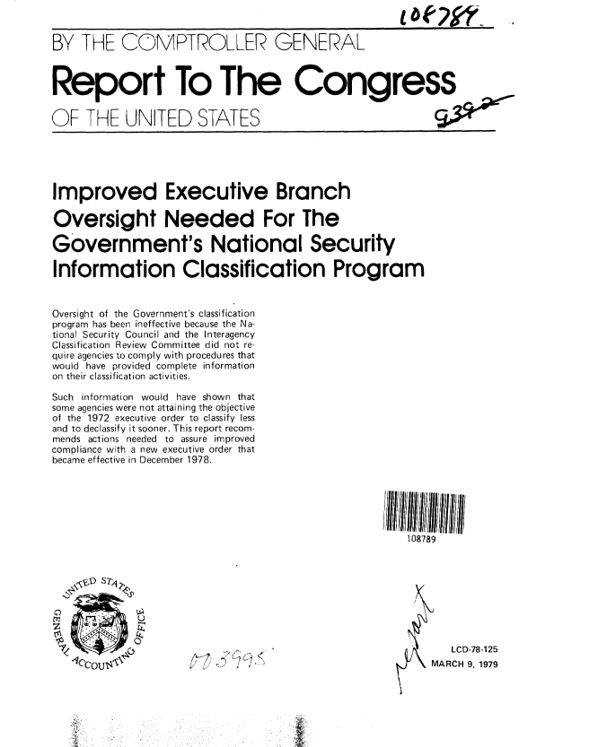 handle is hein.gao/gaobaaytr0001 and id is 1 raw text is: 


BY THE COMPTROLLER GENERAL


Report To The Congress


OF THE UNITED STATES


Improved Executive Branch

Oversight Needed For The

Government's National Security

Information Classification Program


Oversight of the Government's classification
program has been ineffective because the Na-
tional Security Council and the Interagency
Classification Review Committee did not re-
quire agencies to comply with procedures that
would have provided complete information
on their classification activities.

Such information would have shown that
some agencies were not attaining the objective
of the 1972 executive order to classify less
and to declassify it sooner. This report recom-
mends actions needed to assure improved
compliance with a new executive order that
became effective in December 1978.


108789


   LCD-78-125
MARCH 9, 1979


kJ ~1LV'~,


V*OV-


A


