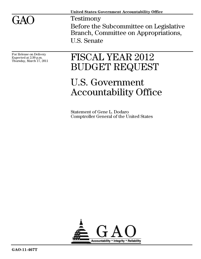 handle is hein.gao/gaobaaytx0001 and id is 1 raw text is:                     United States Government Accountability Office
GAO                 Testimony
                    Before the Subcommittee on Legislative
                    Branch, Committee on Appropriations,
                    U.S. Senate


For Release on Delivery
Expected at 2:30 p.m.
Thursday, March 17, 2011


FISCAL YEAR 2012
BUDGET REQUEST

U.S. Government
Accountability Office

Statement of Gene L. Dodaro
Comptroller General of the United States


     uAO
.Accountability * Integrity * Reliability


GAO-11-467T


