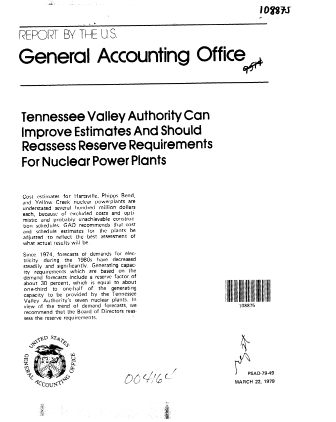 handle is hein.gao/gaobaayvl0001 and id is 1 raw text is: 




REPORT BY THE U.S.



General Accounting Office


Tennessee Valley Authority Can

Improve Estimates And Should

Reassess Reserve Requirements

For Nuclear Power Plants




Cost estimates for Hartsville, Phipps Bend,
and Yellow Creek nuclear powerplants are
understated several hundred million dollars
each, because of excluded costs and opti-
mistic and probably unachievable construc-
tion schedules. GAO recommends that cost
and schedule estimates for the plants be
adjusted to reflect the best assessment of
what actual results will be.


Since 1974, forecasts of demands for elec-
tricity  during the  1980s have decreased
steadily and significantly. Generating capac-
ity requirements which are based on the
demand forecasts include a reserve factor of
about 30 percent, which is equal to about
one-third to one-half of the generating
capacity to be provided by the Tennessee
Valley Authority's seven nuclear plants. In
view of the trend of demand forecasts, we
recommend that the Board of Directors reas-
sess the reserve requirements.


I      7I I
    108875


()( (t~/~ ~
        -.0-


J   PSAD-79-49
MARCH 22, 1979


