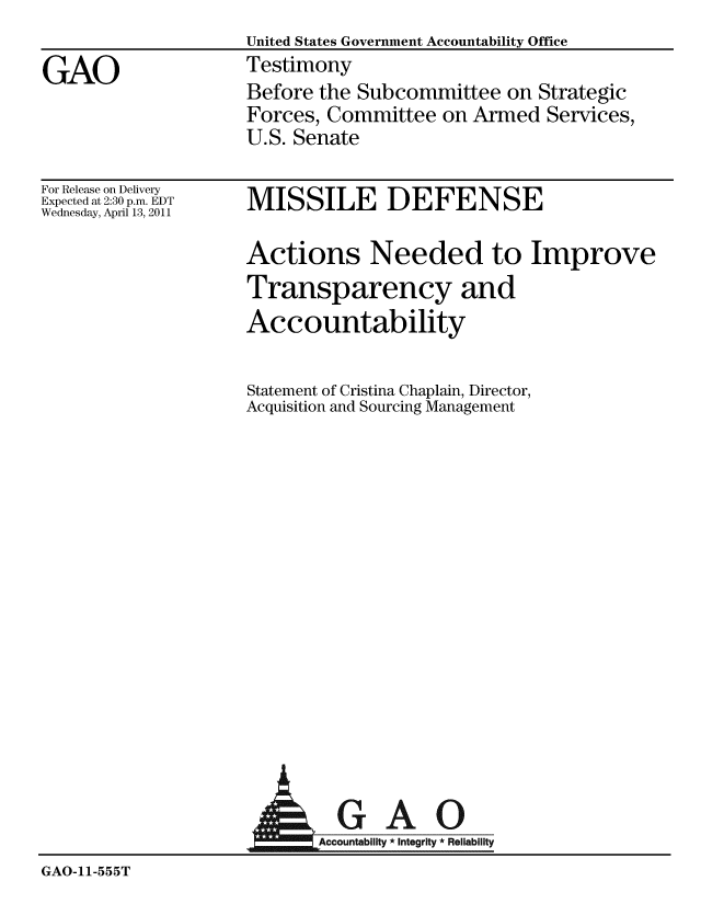 handle is hein.gao/gaobaaywe0001 and id is 1 raw text is:                    United States Government Accountability Office
GAO                Testimony
                   Before the Subcommittee on Strategic
                   Forces, Committee on Armed Services,
                   U.S. Senate


For Release on Delivery
Expected at 2:30 p.m. EDT
Wednesday, April 13, 2011


MISSILE DEFENSE


Actions Needed to Improve
Transparency and
Accountability

Statement of Cristina Chaplain, Director,
Acquisition and Sourcing Management


                      AGAO
                   AOcco1untabilty * Integrity * Reliability
GAO-11-555T


