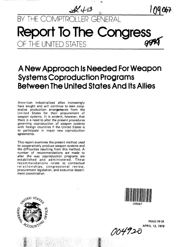 handle is hein.gao/gaobaayyc0001 and id is 1 raw text is: 



BY THE COMPTROLLER GENERAL



Report To The Congress


OF THE UNITED STATES


A New Approach Is Needed For Weapon

Systems Coproduction Programs

Between The United States And Its Allies



American industrialized allies increasingly
have sought and will continue to seek coop-
erative production arrangements from the
United States for their procurement of
weapon systems. It is evident, however, that
there is a need to alter the present procedures
governing coproduction of weapon systems
with foreign countries if the United States is
to participate in major new coproduction
agreements.

This report examines the present method used
to cooperatively produce weapon systems and
the difficulties resulting from this method. A
number of recommendations are made to
alter the way coproduction programs are
established and administered. These
recommendations relate to contractual
relationships, congressional review,
procurement legislation, and executive depart-
ment coordination.







                                                       109067




                                                               PSAD-79-24
   ouN                                                     APRIL 12, 1979


             .. .. .. ' . . ......    i h'-             O


