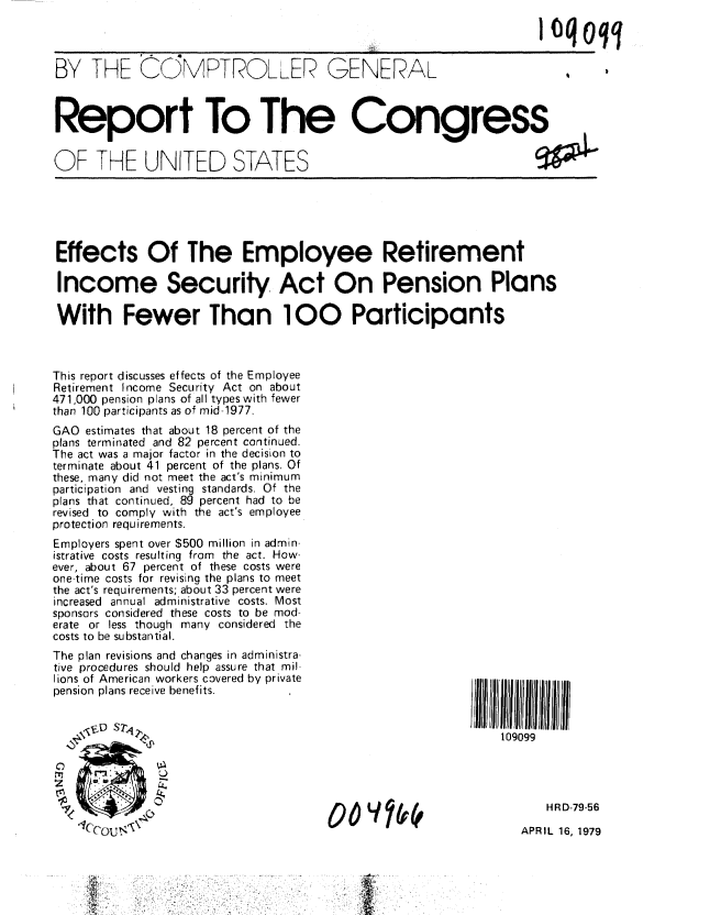 handle is hein.gao/gaobaayyu0001 and id is 1 raw text is: 

                                                 I 0q qq
BY THE C M'PTROLLER GENERAL   ,qq





Report To The Congress


OF THE UNITED STATES


Effects Of The Employee Retirement

Income Security Act On Pension Plans

With Fewer Than 100 Participants



This report discusses effects of the Employee
Retirement Income Security Act on about
471,000 pension plans of all types with fewer
than 100 participants as of mid-1977.
GAO estimates that about 18 percent of the
plans terminated and 82 percent continued.
The act was a major factor in the decision to
terminate about 41 percent of the plans. Of
these, many did not meet the act's minimum
participation and vesting standards. Of the
plans that continued, 89 percent had to be
revised to comply with the act's employee
protection requirements.
Employers spent over $500 million in admin-
istrative costs resulting from the act. How-
ever, about 67 percent of these costs were
one-time costs for revising the plans to meet
the act's requirements; about 33 percent were
increased annual administrative costs. Most
sponsors considered these costs to be mod-
erate or less though many considered the
costs to be substantial.
The plan revisions and changes in administra-
tive procedures should help assure that mil-
lions of American workers covered by private
pension plans receive benefits.


             ,.F 1                                            109099






                                      0o   V10                      HR D-79-56
                      U t                                       APRIL 16, 1979


