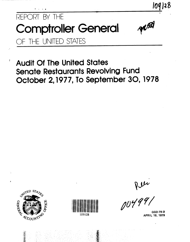 handle is hein.gao/gaobaayzo0001 and id is 1 raw text is: 
REPORT BY THE
Comptroller General
OF THE UNITED STATES


Audit Of The United States
Senate Restaurants Revolving Fund
October 2,1977, To September 30,


109128


  GGD-79-31
APRIL 19, 1979


1978


. . . 0


jj,41


10P8


