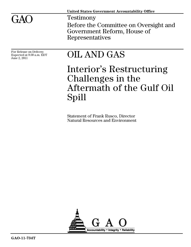 handle is hein.gao/gaobaayzz0001 and id is 1 raw text is:                    United States Government Accountability Office
GAO                Testimony
                    Before the Committee on Oversight and
                    Government Reform, House of
                    Representatives


For Release on Delivery
Expected at 9:30 a.m. EDT
June 2, 2011


OIL AND GAS


Interior's Restructuring
Challenges in the
Aftermath of the Gulf Oil
Spill

Statement of Frank Rusco, Director
Natural Resources and Environment


                      AGAO
                          Accountability * Integrity * Reliability
GAO-11-734T


