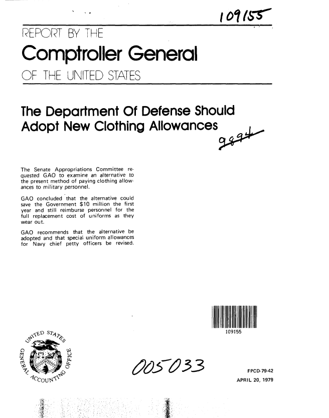handle is hein.gao/gaobaazaj0001 and id is 1 raw text is: 




REPORT BY THE



Comptroller General


OF THE UNITED STATES


The Department Of Defense Should

Adopt New Clothing Allowances j.





The Senate Appropriations Committee re-
quested GAO to examine an alternative to
the present method of paying clothing allow-
ances to military personnel.

GAO concluded that the alternative could
save the Government $10 million the first
year and still reimburse personnel for the
full replacement cost of uniforms as they
wear out.

GAO recommends that the alternative be
adopted and that special uniform allowances
for Navy chief petty officers be revised.


109155


e2956  -33


FPCD-79-42


APRIL 20, 1979


T


