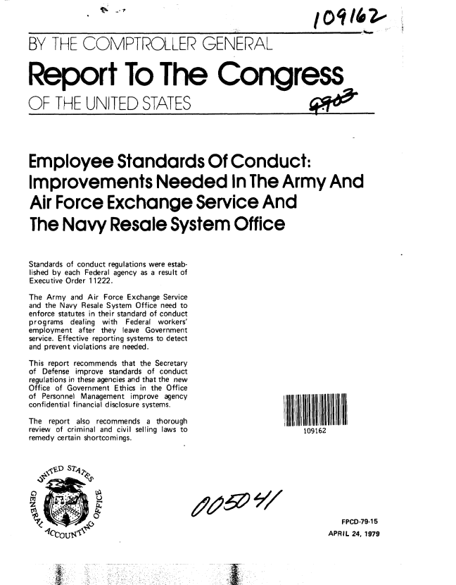 handle is hein.gao/gaobaazao0001 and id is 1 raw text is: 



BY THE COMPTROLLER GENERAL



Report To The Congress

OF THE UNITED STATES





Employee Standards Of Conduct:

Improvements Needed In The Army And

Air Force Exchange Service And

The Navy Resale System Office



Standards of conduct regulations were estab-
lished by each Federal agency as a result of
Executive Order 11222.

The Army and Air Force Exchange Service
and the Navy Resale System Office need to
enforce statutes in their standard of conduct
programs dealing with    Federal workers'
employment after they leave Government
service. Effective reporting systems to detect
and prevent violations are needed.

This report recommends that the Secretary
of Defense improve standards of conduct
regulations in these agencies and that the new
Office of Government Ethics in the Office
of Personnel Management improve agency
confidential financial disclosure systems.

The report also recommends a thorough
review of criminal and civil selling laws to          109162
remedy certain shortcomings.








                                                             FPCD-79-15
                                                           APRIL 24, 1979


