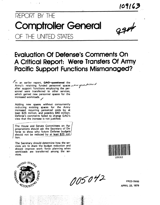 handle is hein.gao/gaobaazap0001 and id is 1 raw text is: 



  REPORT BY THE


  Comptroller General


  OF THE UNITED STATES





  Evaluation Of Defense's Comments On

  A Critical Report: Were Transfers Of Army

  Pacific Support Functions Mismanaged?



,I'ln an earlier report, GAG qesti    the
Army's retaining funded personnel spaceso.-
after support functions employing the per-
sonnel were transferred to other services,
which gained new personnel spaces for the
increased workloads.I

Adding new spaces without concurrently
reducing existing spaces for the Army
increased recurring personnel costs by at
least $25 million, and possibly $40 million.
Defense's comments failed to change GAO's
view that the increase is not justified.

)The House and Senate Committees on Ap-
propriations should ask the Secretary of De-
fense to show why future Defense budgets
should not be reduced by at least $25 mil-
lion.

The Secretary should determine how the ser-
vices are to share the budget reduction and
should improve work force planning when
workloads are transferred among the ser-
vices.
                                                             109163






                     <U~  %FPCD-79-50

    1lcrtolj'                                                    APR IL 23. 1979


