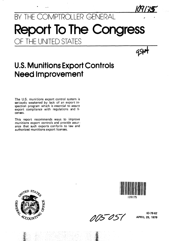 handle is hein.gao/gaobaazaz0001 and id is 1 raw text is: 



BY THE COMPTROLLER GENERAL



Report To The Congress


OF THE UNITED STATES


U.S. Munitions Export Controls

Need Improvement





The U.S. munitions export control system is
seriously weakened by lack of an export in-
spection program which is essential to assure
export compliance with regulations and li-
cense s.

This report recommends ways to improve
munitions export controls and provide assur-
ance that such exports conform to law and
authorized munitions export licenses.


109175


     10-78-62
APRIL 25, 1979


