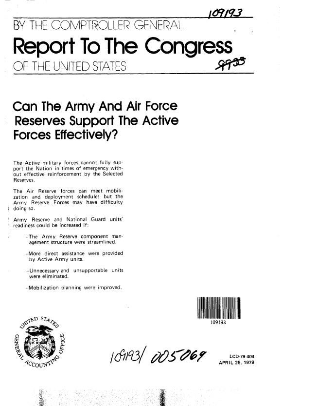 handle is hein.gao/gaobaazbc0001 and id is 1 raw text is: 



BY THE COMPTROLLER GENERAL



Report To The Congress


OF THE UNITED STATES


Can The Army And Air Force

Reserves Support The Active

Forces Effectively?



The Active military forces cannot fully sup-
port the Nation in times of emergency with-
out effective reinforcement by the Selected
Reserves.

The Air Reserve forces can meet mobili-
zation and deployment schedules but the
Army Reserve Forces may have difficulty
doing so.

Army Reserve and National Guard units'
readiness could be increased if:

    --The Army Reserve component man-
    agement structure were streamlined.

    --More direct assistance were provided
    by Active Army units.

    --Unnecessary and unsupportable units
    were eliminated.

    --Mobilization planning were improved.


109193


/d,/Iq31'


   LCD-79-404
APRIL 25, 1979


4t2e,5* *'6


