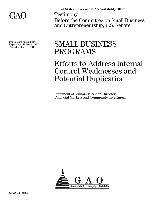handle is hein.gao/gaobaazbd0001 and id is 1 raw text is:                   United States Government Accountability Office
GAO               Testimony
                  Before the Committee on Small Business
                  and Entrepreneurship, U.S. Senate


For Release on Delivery
Expected at 10:00 a.m. EDT
Thursday, June 16, 2011


SMALL BUSINESS
PROGRAMS


Efforts to Address Internal
Control Weaknesses and
Potential Duplication

Statement of William B. Shear, Director
Financial Markets and Community Investment


                           AGAO
                         Acco ai ti Rl
GAO-11-558T



