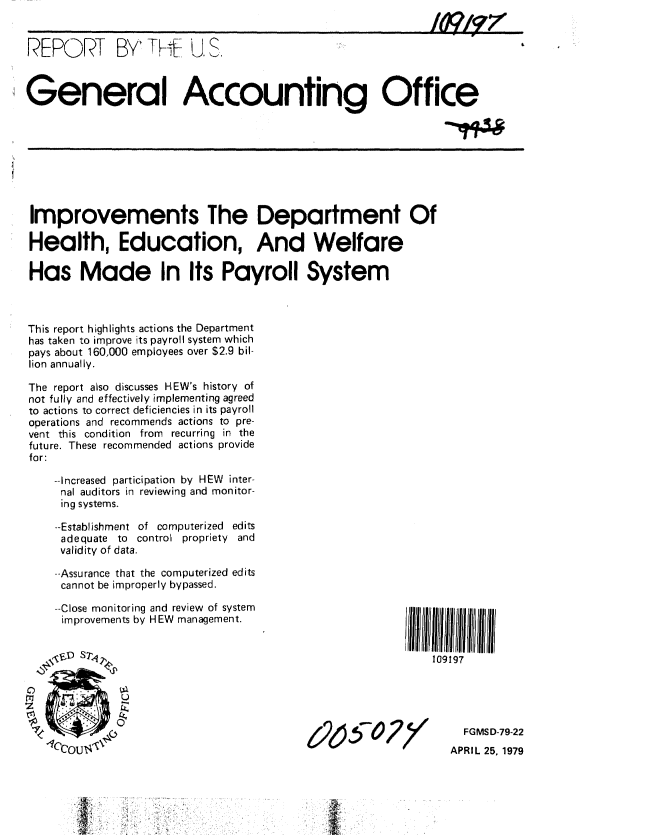 handle is hein.gao/gaobaazbi0001 and id is 1 raw text is: 


REPORT BY'TK4 U.S.



General Accounting Office


Improvements The Department Of

Health, Education, And Welfare

Has Made In Its Payroll System



This report highlights actions the Department
has taken to improve its payroll system which
pays about 160,000 employees over $2.9 bil-
lion annually.

The report also discusses HEW's history of
not fully and effectively implementing agreed
to actions to correct deficiencies in its payroll
operations and recommends actions to pre-
vent this condition from recurring in the
future. These recommended actions provide
for:

    --Increased participation by HEW inter-
    nal auditors in reviewing and monitor-
    ing systems.

    --Establishment of computerized edits
    adequate to control propriety and
    validity of data.

    --Assurance that the computerized edits
    cannot be improperly bypassed.

    --Close monitoring and review of system                 111111
    improvements by HEW management.


    ,, $D S ,                                               109197


z2i5A 7/


  FGMSD-79-22
APRIL 25. 1979


--4-,


