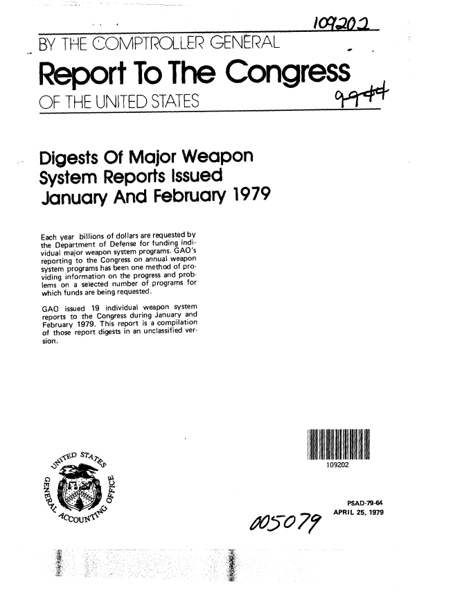 handle is hein.gao/gaobaazbo0001 and id is 1 raw text is: 



BY THE COMPTROLLER GENERAL


Report To The Congress


OF THE UNITED STATES


94


Digests Of Major Weapon

System Reports Issued

January And February 1979



Each year billions of dollars are requested by
the Department of Defense for funding indi-
vidual major weapon system programs. GAO's
reporting to the Congress on annual weapon
system programs has been one method of pro-
viding information on the progress and prob-
lems on a selected number of programs for
which funds are being requested.

GAO issued 19 individual weapon system
reports to the Congress during January and
February 1979. This report is a compilation
of those report digests in an unclassified ver-
sion.


      109202



          PSAD-79-64
Z,;-  70 APRIL 25, 1979


T90,



