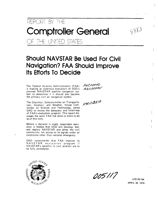 handle is hein.gao/gaobaazbx0001 and id is 1 raw text is: 






REPORT BY THE



Comptroller General                                              q


OF TKE UNITD STATES


Should NAVSTAR Be Used For Civil

Navigation? FAA Should Improve

Its Efforts To Decide


The Federal Aviation Administration (FAA)
is making an extensive evaluation of DOD's
planned NAVSTAR satellite navigation sys-
tem to determine if it should also become
the primary civil air navigation system.

The Chairman, Subcommittee on Transporta-
tion, Aviation, and Weather, House Com-
mittee on Science and Technology, asked
GAO to review the adequacy and timeliness
of FAA's evaluation program. This report dis-
cusses the work FAA has done or plans to do
as of this time.

Before a decision is made, reasonable assur.
ance is needed that DOD will develop, test,
and deploy NAVSTAR and allow the civil
community full access to its signals under all
conditions other than national emergency.

GAO  recommends that FAA improve its
NAVSTAR     evaluation program  if
NAVSTAR's benefits to civil aviation are to
be fully considered.



     St~ Tl),


46 C O 3



/44 e 01


0.


6o51/7


   LCD-79-104
APRIL 30, 1979


