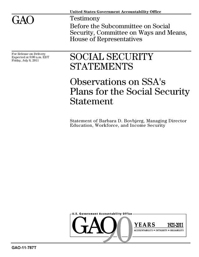 handle is hein.gao/gaobaazco0001 and id is 1 raw text is: 
                    United States Government Accountability Office
GAO                 Testimony
                    Before the Subcommittee on Social
                    Security, Committee on Ways and Means,
                    House of Representatives


For Release on Delivery
Expected at 9:00 a.m. EDT
Friday, July 8, 2011


SOCIAL SECURITY
STATEMENTS


Observations on SSA's
Plans for the Social Security
Statement


Statement of Barbara D. Bovbjerg, Managing Director
Education, Workforce, and Income Security


U.S. Government Accountability Office


GAO


YEARS


1921-2011


ACCOUNTABILITY * INTEGRITY * RELIABILITY


GAO-1 1-787T


